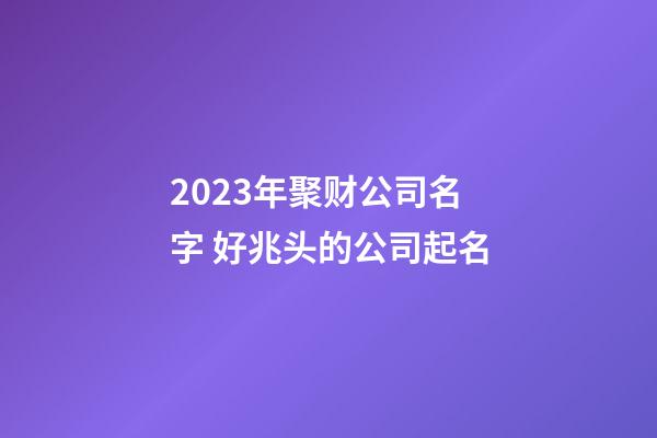 2023年聚财公司名字 好兆头的公司起名